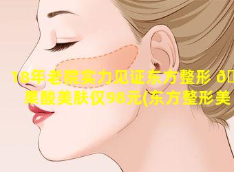 18年老院实力见证东方整形 🌺 果酸美肤仅98元(东方整形美容医院怎 🦊 么样)